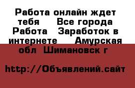 Работа онлайн ждет тебя!  - Все города Работа » Заработок в интернете   . Амурская обл.,Шимановск г.